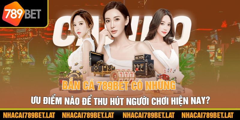 Bắn cá 789bet có những ưu điểm nào để thu hút người chơi hiện nay?